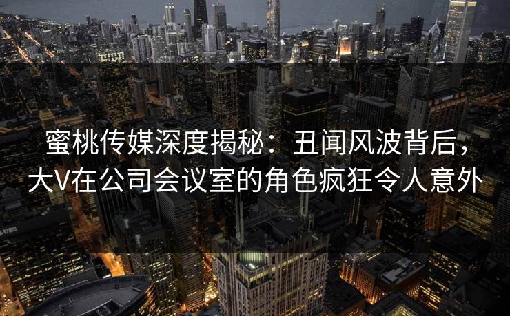 蜜桃传媒深度揭秘：丑闻风波背后，大V在公司会议室的角色疯狂令人意外