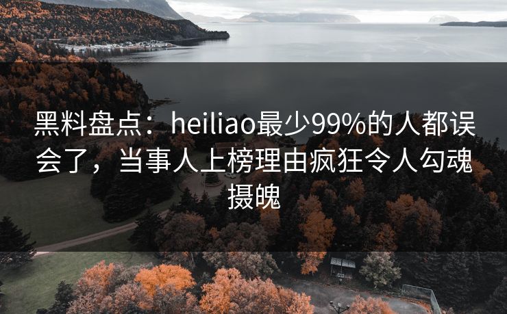 黑料盘点：heiliao最少99%的人都误会了，当事人上榜理由疯狂令人勾魂摄魄