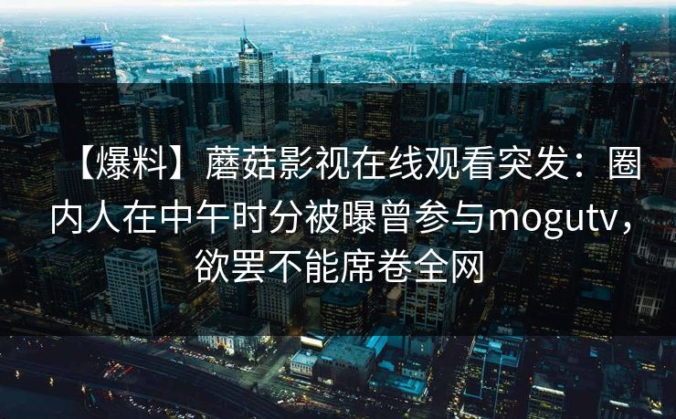 【爆料】蘑菇影视在线观看突发：圈内人在中午时分被曝曾参与mogutv，欲罢不能席卷全网