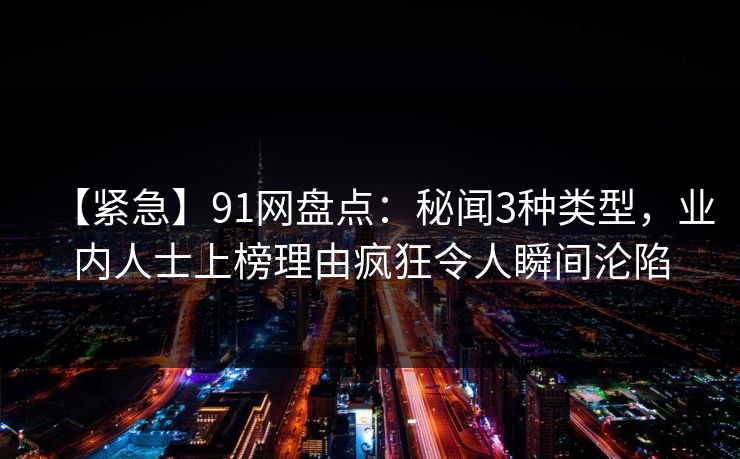 【紧急】91网盘点：秘闻3种类型，业内人士上榜理由疯狂令人瞬间沦陷