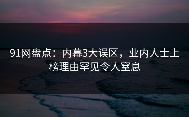 91网盘点：内幕3大误区，业内人士上榜理由罕见令人窒息