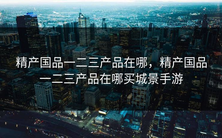 精产国品一二三产品在哪，精产国品一二三产品在哪买城景手游