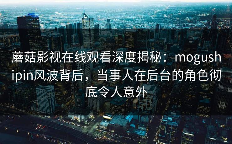 蘑菇影视在线观看深度揭秘：mogushipin风波背后，当事人在后台的角色彻底令人意外