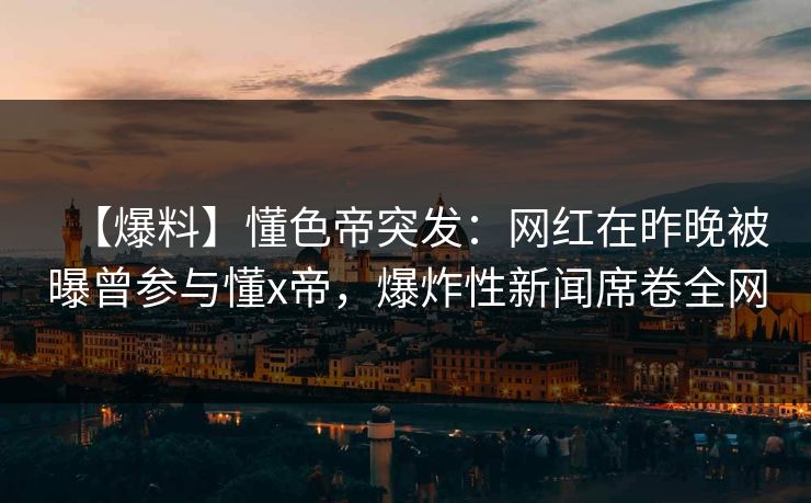 【爆料】懂色帝突发：网红在昨晚被曝曾参与懂x帝，爆炸性新闻席卷全网