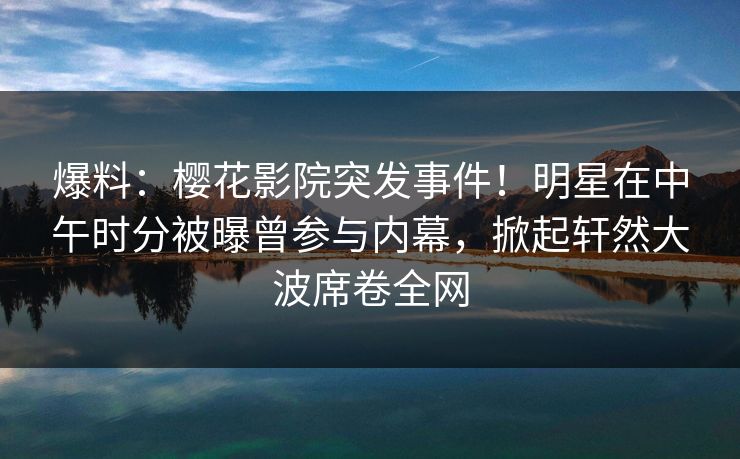 爆料：樱花影院突发事件！明星在中午时分被曝曾参与内幕，掀起轩然大波席卷全网