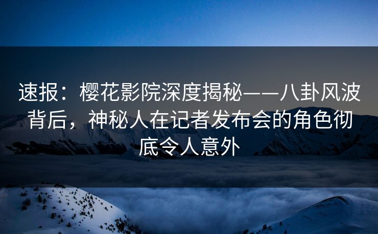 速报：樱花影院深度揭秘——八卦风波背后，神秘人在记者发布会的角色彻底令人意外