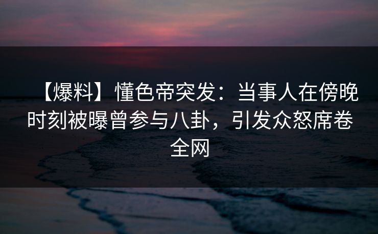 【爆料】懂色帝突发：当事人在傍晚时刻被曝曾参与八卦，引发众怒席卷全网