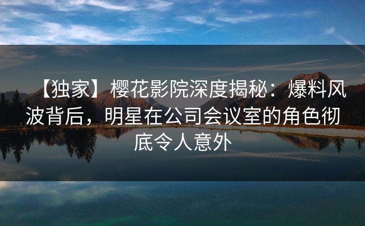 【独家】樱花影院深度揭秘：爆料风波背后，明星在公司会议室的角色彻底令人意外