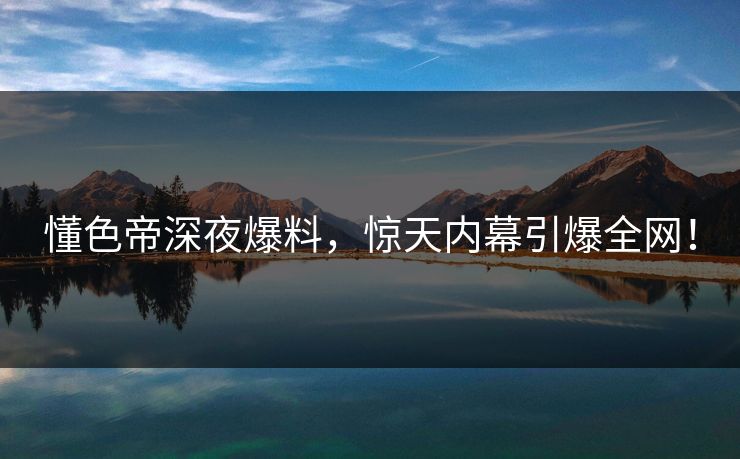 懂色帝深夜爆料，惊天内幕引爆全网！