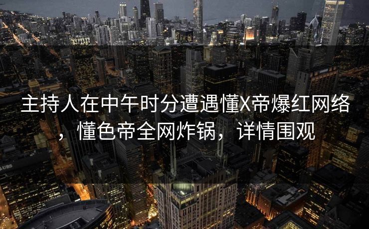 主持人在中午时分遭遇懂X帝爆红网络，懂色帝全网炸锅，详情围观