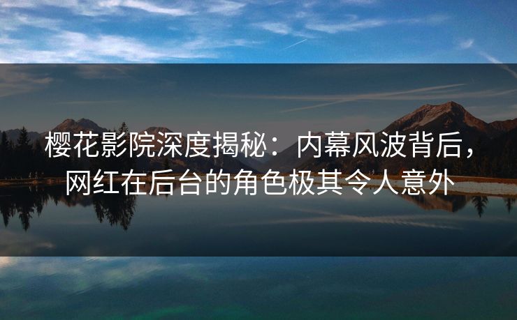 樱花影院深度揭秘：内幕风波背后，网红在后台的角色极其令人意外