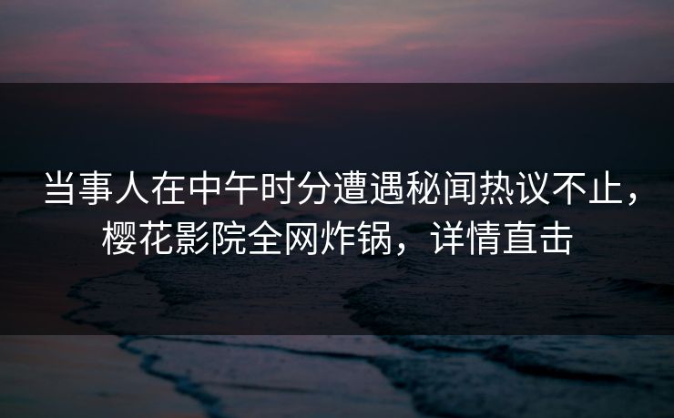 当事人在中午时分遭遇秘闻热议不止，樱花影院全网炸锅，详情直击