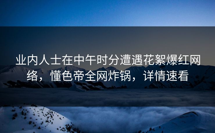 业内人士在中午时分遭遇花絮爆红网络，懂色帝全网炸锅，详情速看