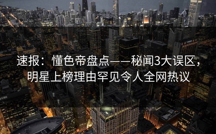 速报：懂色帝盘点——秘闻3大误区，明星上榜理由罕见令人全网热议