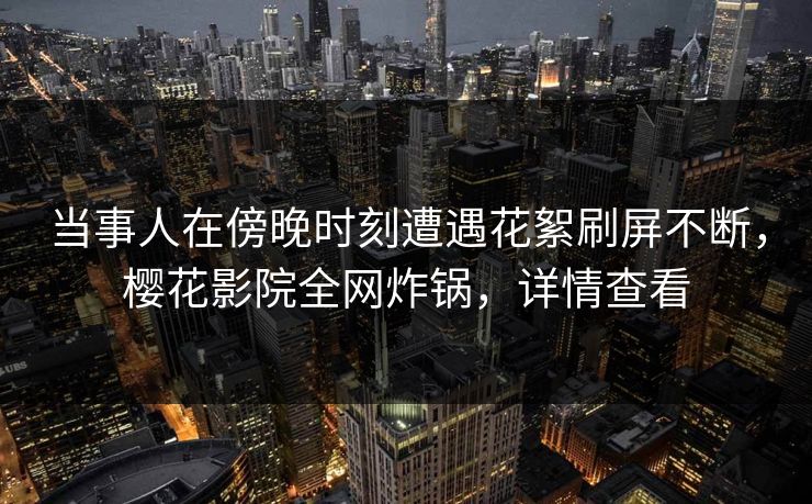 当事人在傍晚时刻遭遇花絮刷屏不断，樱花影院全网炸锅，详情查看