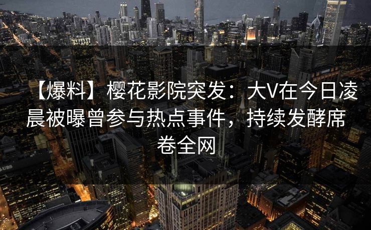 【爆料】樱花影院突发：大V在今日凌晨被曝曾参与热点事件，持续发酵席卷全网