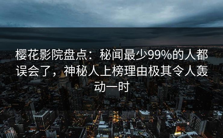 樱花影院盘点：秘闻最少99%的人都误会了，神秘人上榜理由极其令人轰动一时