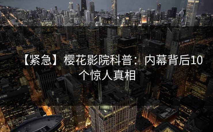【紧急】樱花影院科普：内幕背后10个惊人真相