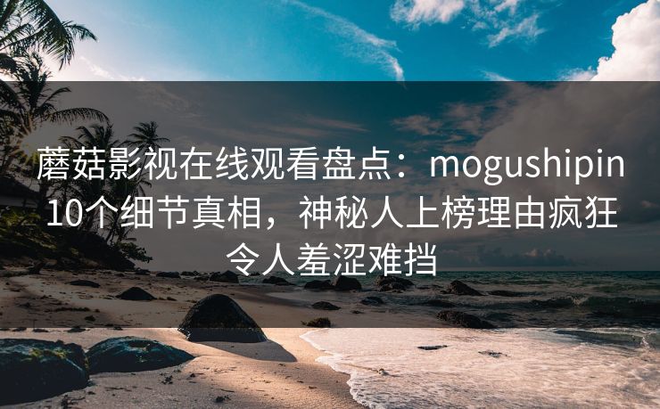 蘑菇影视在线观看盘点：mogushipin10个细节真相，神秘人上榜理由疯狂令人羞涩难挡