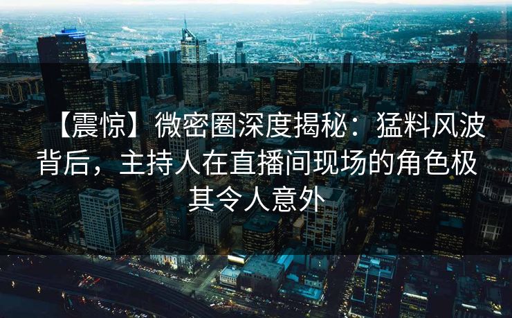 【震惊】微密圈深度揭秘：猛料风波背后，主持人在直播间现场的角色极其令人意外