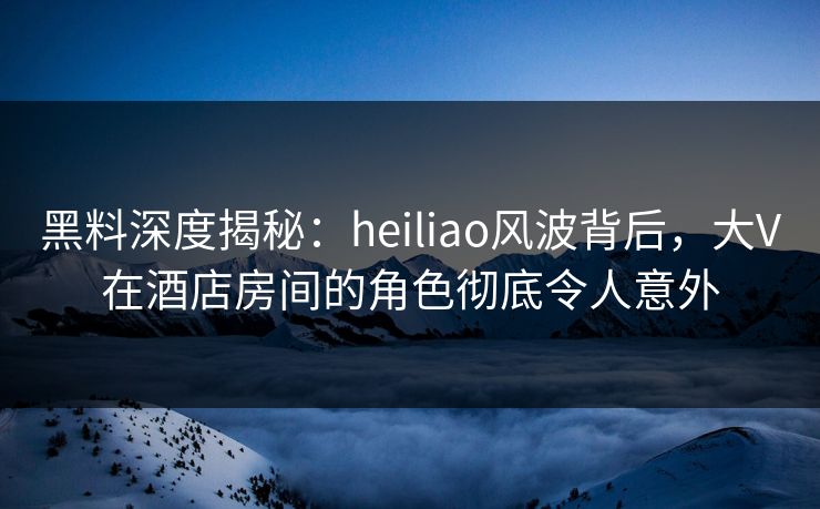 黑料深度揭秘：heiliao风波背后，大V在酒店房间的角色彻底令人意外
