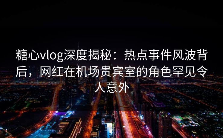 糖心vlog深度揭秘：热点事件风波背后，网红在机场贵宾室的角色罕见令人意外