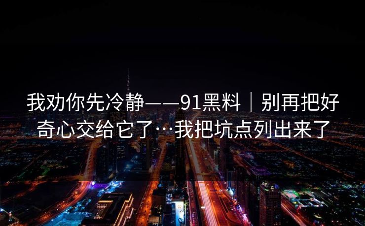 我劝你先冷静——91黑料|别再把好奇心交给它了…我把坑点列出来了 我劝你先冷静——91黑料|别再把好奇心交给它了…我把坑点列出来了
