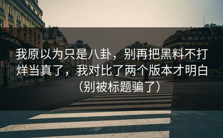 我原以为只是八卦，别再把黑料不打烊当真了，我对比了两个版本才明白（别被标题骗了）