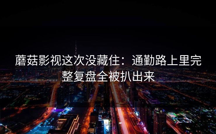 蘑菇影视这次没藏住：通勤路上里完整复盘全被扒出来